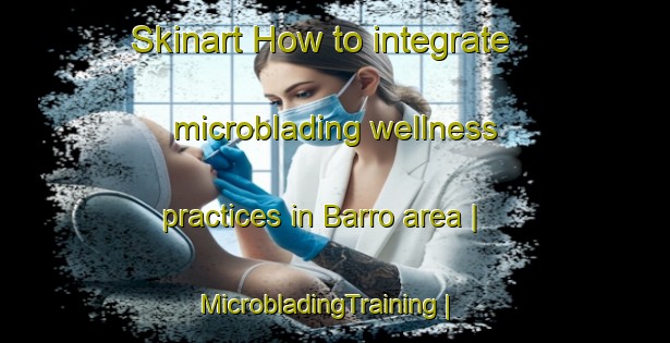 Skinart How to integrate microblading wellness practices in Barro area | MicrobladingTraining | MicrobladingClasses | SkinartTraining-United States